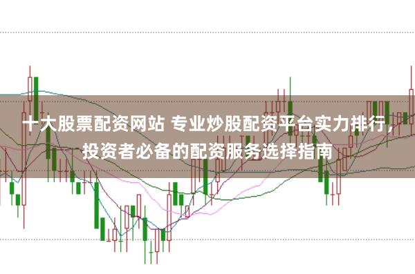 十大股票配资网站 专业炒股配资平台实力排行，投资者必备的配资服务选择指南