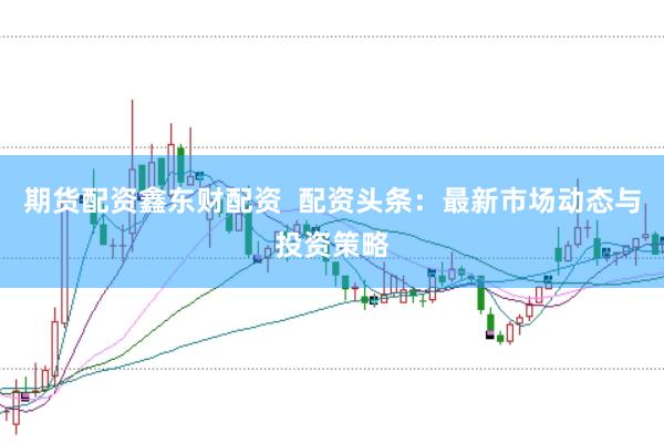 期货配资鑫东财配资  配资头条：最新市场动态与投资策略