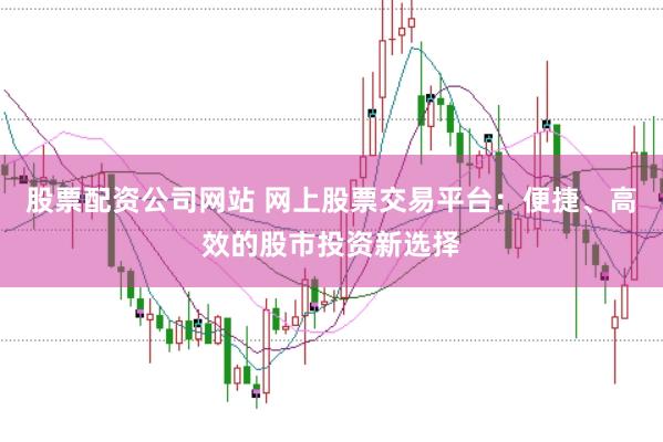 股票配资公司网站 网上股票交易平台：便捷、高效的股市投资新选择