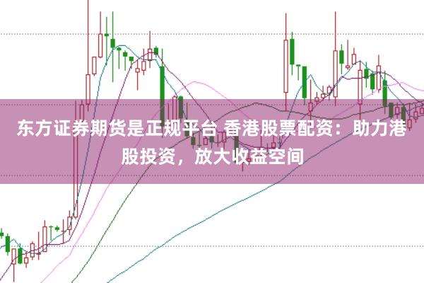 东方证券期货是正规平台 香港股票配资：助力港股投资，放大收益空间