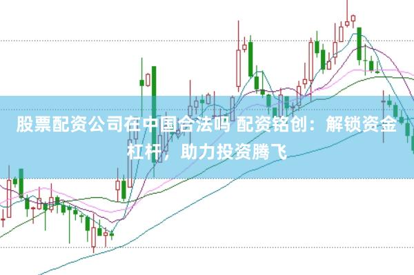 股票配资公司在中国合法吗 配资铭创：解锁资金杠杆，助力投资腾飞