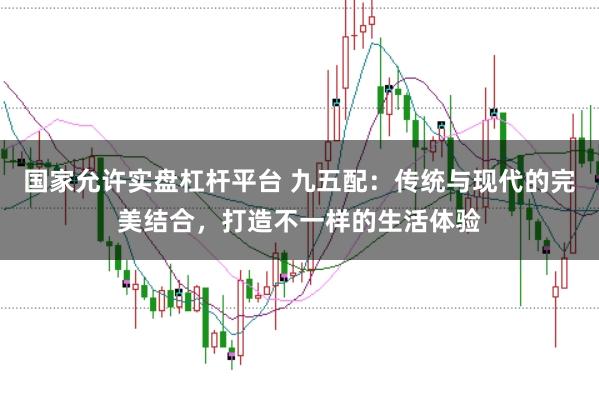 国家允许实盘杠杆平台 九五配：传统与现代的完美结合，打造不一样的生活体验