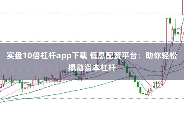 实盘10倍杠杆app下载 低息配资平台：助你轻松撬动资本杠杆