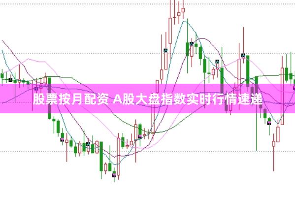 股票按月配资 A股大盘指数实时行情速递