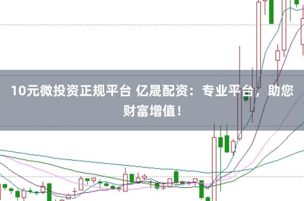 10元微投资正规平台 亿晟配资：专业平台，助您财富增值！