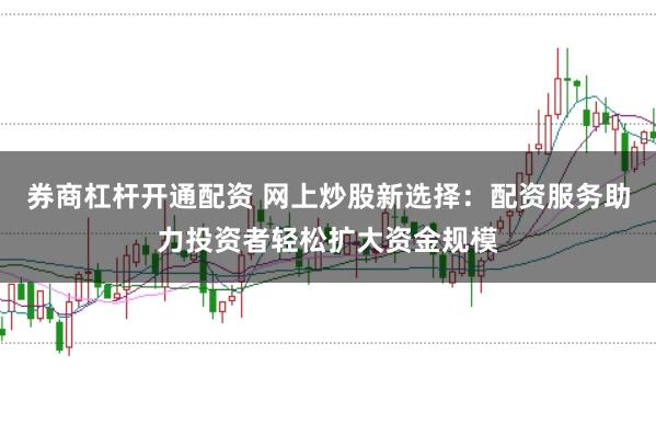 券商杠杆开通配资 网上炒股新选择：配资服务助力投资者轻松扩大资金规模