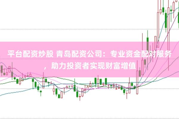 平台配资炒股 青岛配资公司：专业资金配对服务，助力投资者实现财富增值