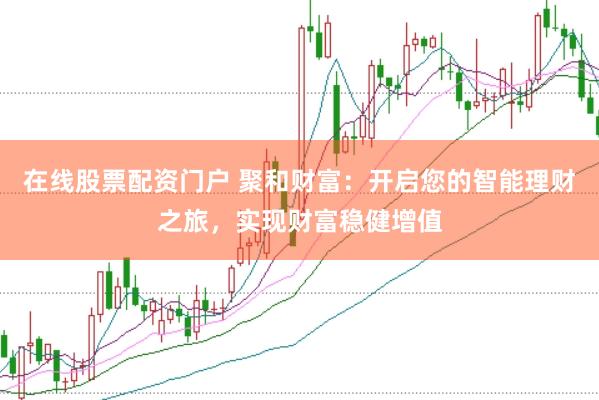 在线股票配资门户 聚和财富：开启您的智能理财之旅，实现财富稳健增值