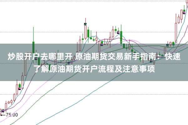 炒股开户去哪里开 原油期货交易新手指南：快速了解原油期货开户流程及注意事项