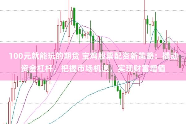 100元就能玩的期货 宝鸡股票配资新策略：撬动资金杠杆，把握市场机遇，实现财富增值