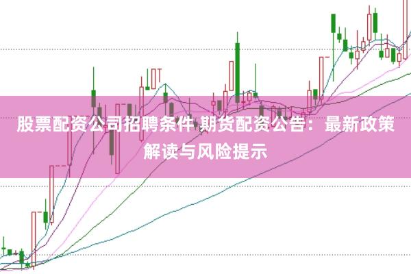 股票配资公司招聘条件 期货配资公告：最新政策解读与风险提示