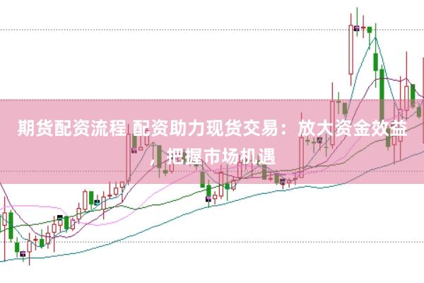 期货配资流程 配资助力现货交易：放大资金效益，把握市场机遇