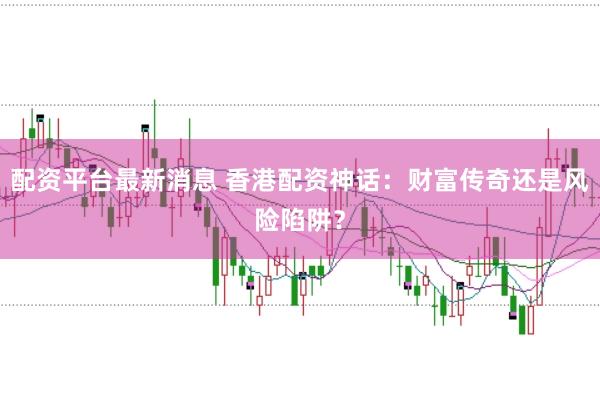 配资平台最新消息 香港配资神话：财富传奇还是风险陷阱？