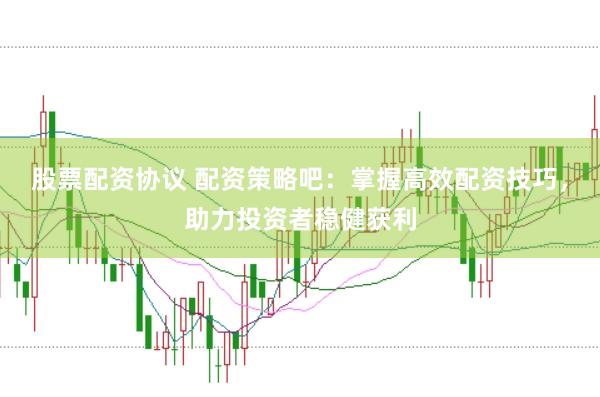 股票配资协议 配资策略吧：掌握高效配资技巧，助力投资者稳健获利