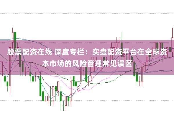 股票配资在线 深度专栏:实盘配资平台在全球资本市场的风险管理常见误区