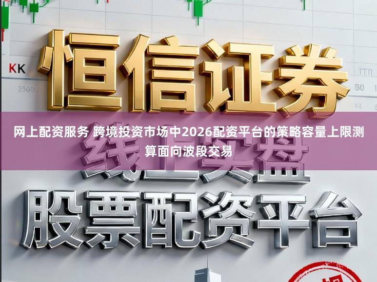 网上配资服务 跨境投资市场中2026配资平台的策略容量上限测算面向波段交易