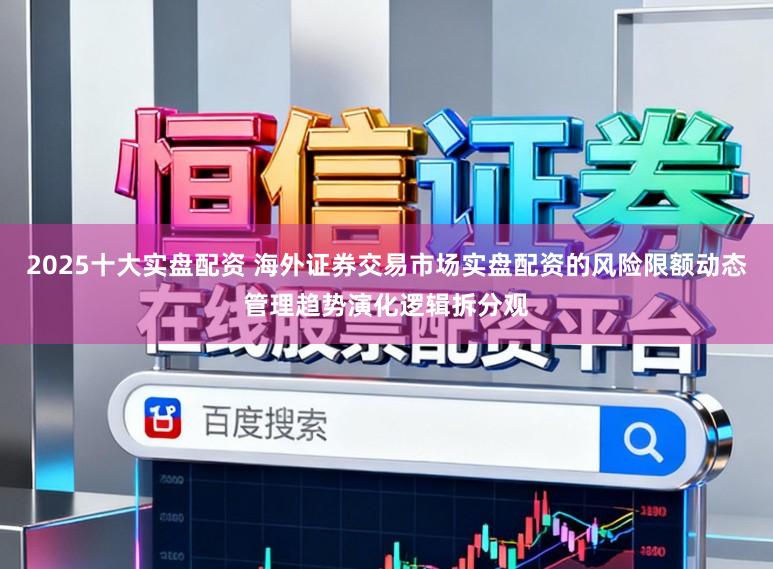 2025十大实盘配资 海外证券交易市场实盘配资的风险限额动态管理趋势演化逻辑拆分观