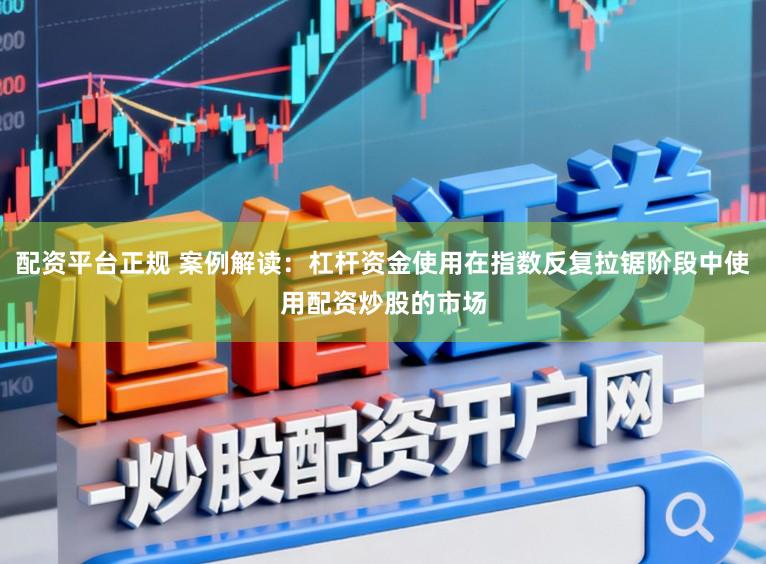 配资平台正规 案例解读：杠杆资金使用在指数反复拉锯阶段中使用配资炒股的市场