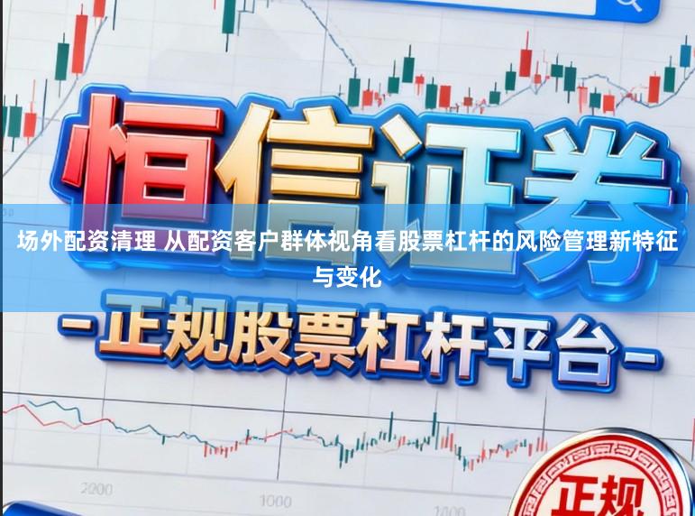 场外配资清理 从配资客户群体视角看股票杠杆的风险管理新特征与变化