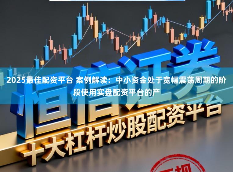 2025最佳配资平台 案例解读：中小资金处于宽幅震荡周期的阶段使用实盘配资平台的产