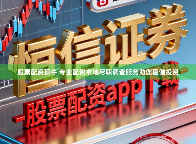 股票配资顶牛 专业配资拿地尽职调查服务助您稳健投资