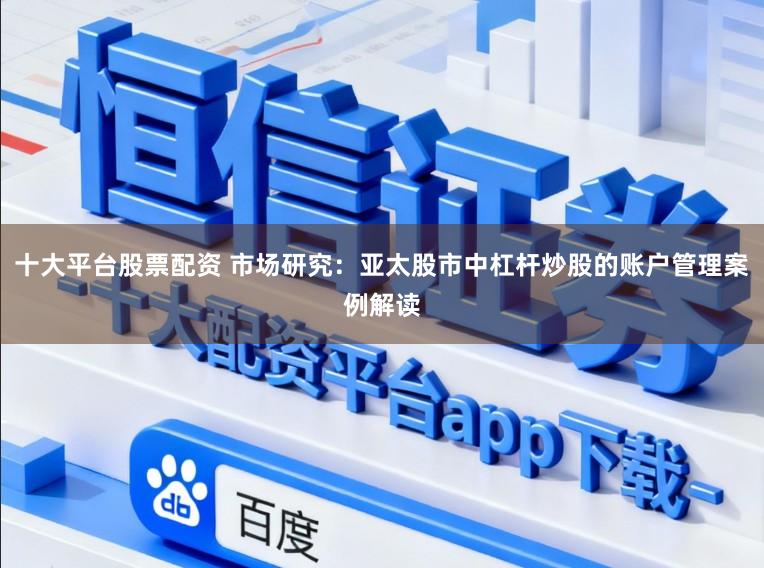 十大平台股票配资 市场研究：亚太股市中杠杆炒股的账户管理案例解读