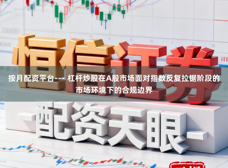 按月配资平台--- 杠杆炒股在A股市场面对指数反复拉锯阶段的市场环境下的合规边界