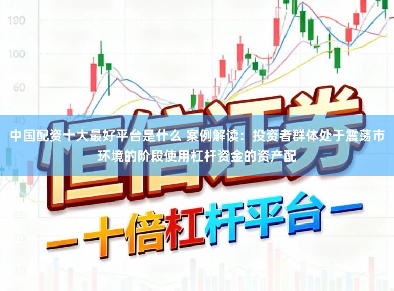 中国配资十大最好平台是什么 案例解读：投资者群体处于震荡市环境的阶段使用杠杆资金的资产配